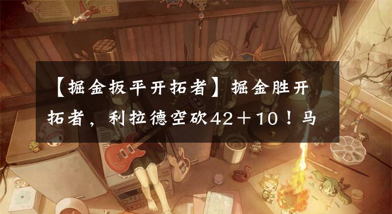 【掘金扳平开拓者】掘金胜开拓者，利拉德空砍42＋10！马龙盛赞球员，斯托茨一脸无奈