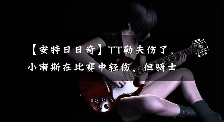 【安特日日奇】TT勒夫伤了，小南斯在比赛中轻伤，但骑士出现了一个25中22的惊喜