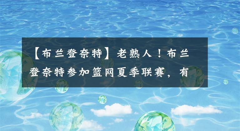 【布兰登奈特】老熟人！布兰登奈特参加篮网夏季联赛，有意加盟篮网！