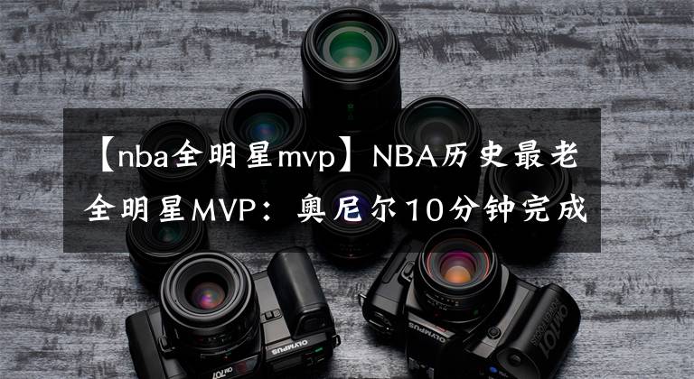 【nba全明星mvp】NBA历史最老全明星MVP：奥尼尔10分钟完成，乔丹34岁库里33岁