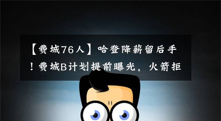 【费城76人】哈登降薪留后手！费城B计划提前曝光，火箭拒绝妥协，里弗斯笑了