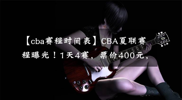 【cba赛程时间表】CBA夏联赛程曝光!1天4赛,票价400元,杨鸣着重考察韩德君接班人