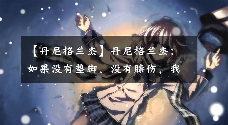 【丹尼格兰杰】丹尼格兰杰：如果没有垫脚，没有膝伤，我的NBA生涯会更精彩