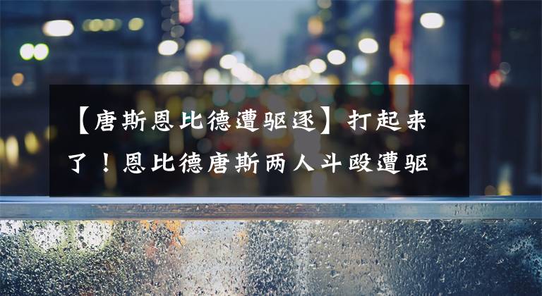 【唐斯恩比德遭驱逐】打起来了!恩比德唐斯两人斗殴遭驱逐,大帝离场前还不断挥拳庆祝