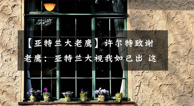 【亚特兰大老鹰】许尔特致谢老鹰:亚特兰大视我如己出 这里的记忆将持续一生