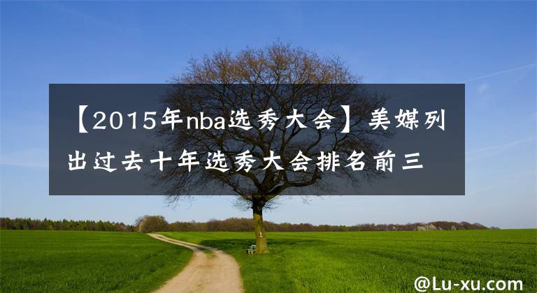 【2015年nba选秀大会】美媒列出过去十年选秀大会排名前三名的球员,2022年被喷造假
