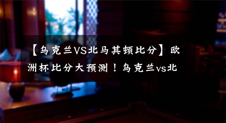 【乌克兰VS北马其顿比分】欧洲杯比分大预测!乌克兰vs北马其顿,舍瓦将率队大比分取胜