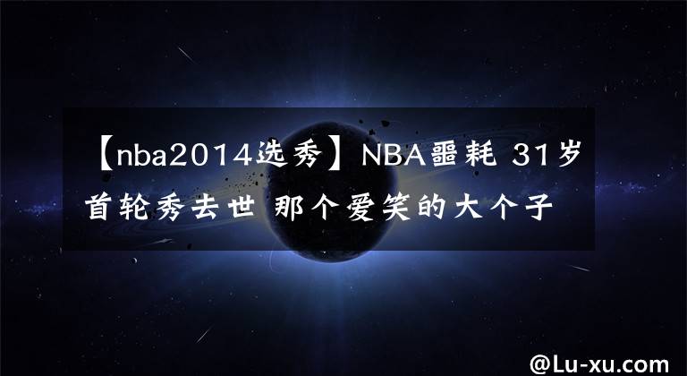 【nba2014选秀】NBA噩耗 31岁首轮秀去世 那个爱笑的大个子死于非命 善举永留人间