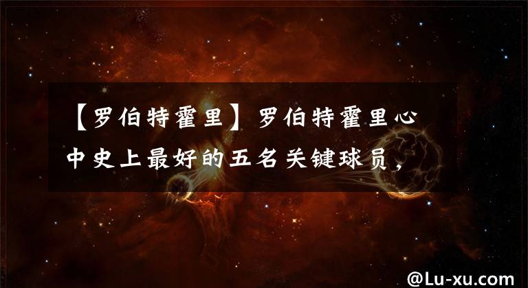【罗伯特霍里】罗伯特霍里心中史上最好的五名关键球员,究竟谁被低估或者高估了