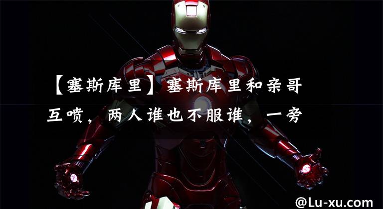 【塞斯库里】塞斯库里和亲哥互喷,两人谁也不服谁,一旁的斯蒂芬笑得乐呵呵