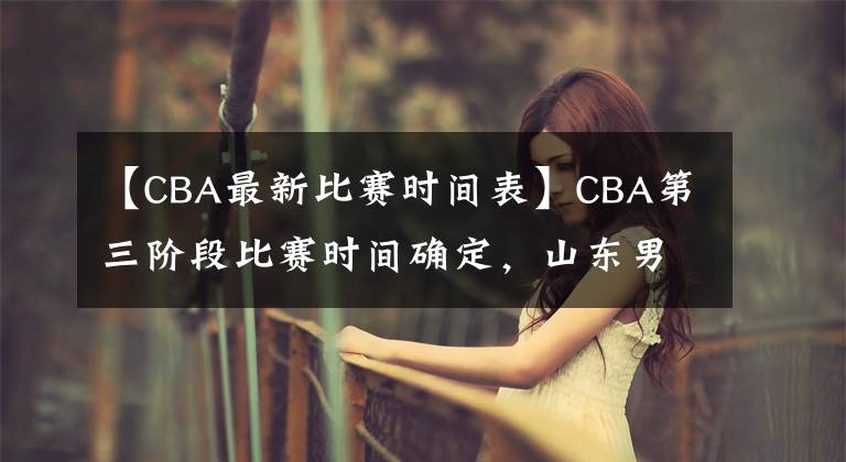 【CBA最新比赛时间表】CBA第三阶段比赛时间确定,山东男篮迎来魔鬼赛程,冲击前八困难
