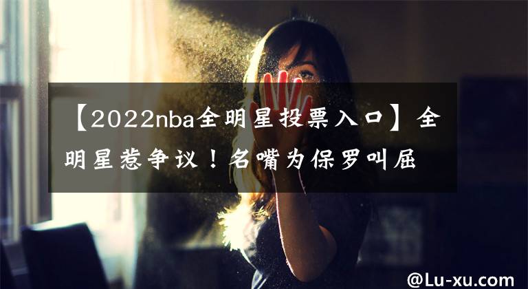 【2022nba全明星投票入口】全明星惹争议!名嘴为保罗叫屈,当代控卫典范,为何进不了首发?
