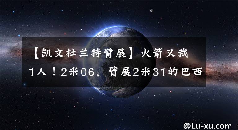 【凯文杜兰特臂展】火箭又裁1人!2米06,臂展2米31的巴西杜兰特,要打不上球了?