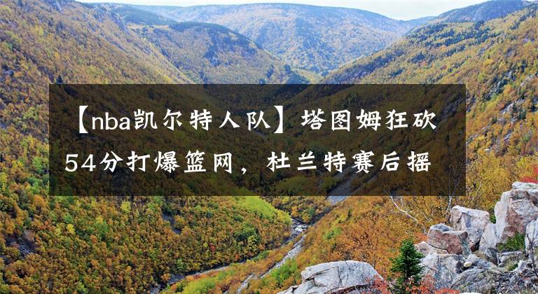 【nba凯尔特人队】塔图姆狂砍54分打爆篮网,杜兰特赛后摇头叹息,只有詹姆斯能治他