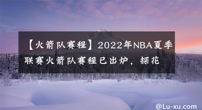 【火箭队赛程】2022年NBA夏季联赛火箭队赛程已出炉,探花班切罗将挑战状元与榜眼
