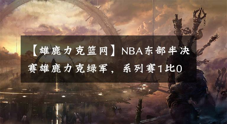【雄鹿力克篮网】NBA东部半决赛雄鹿力克绿军,系列赛1比0领先,篮网却又被鞭尸