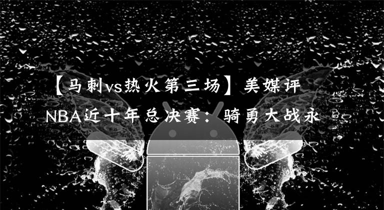 【马刺vs热火第三场】美媒评NBA近十年总决赛:骑勇大战永垂不朽,热火马刺屈居第二