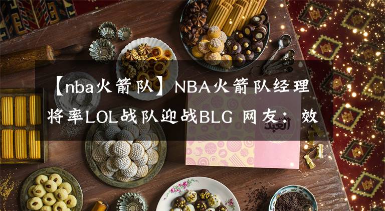 【nba火箭队】NBA火箭队经理将率LOL战队迎战BLG 网友：效仿王校长百分百胜率烬？