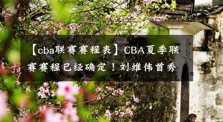 【cba联赛赛程表】CBA夏季联赛赛程已经确定！刘维伟首秀对阵辽篮、杨鸣练兵、五连冠