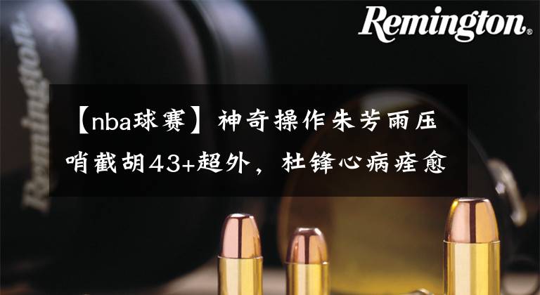 【nba球赛】神奇操作朱芳雨压哨截胡43+超外,杜锋心病痊愈,随队记者弄玄虚