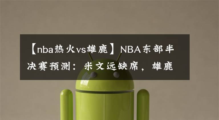 【nba热火vs雄鹿】NBA东部半决赛预测：米文远缺席，雄鹿难阻绿衫军；热火力克76人