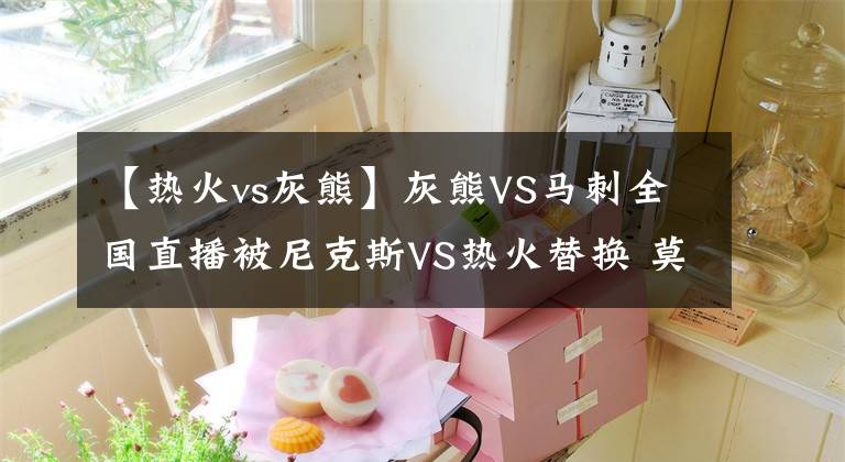 【热火vs灰熊】灰熊VS马刺全国直播被尼克斯VS热火替换 莫兰特转发配笑哭表情