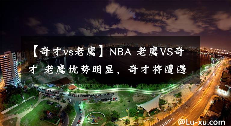 【奇才vs老鹰】NBA 老鹰VS奇才 老鹰优势明显,奇才将遭遇横扫