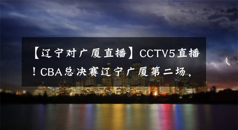 【辽宁对广厦直播】CCTV5直播!CBA总决赛辽宁广厦第二场,郭艾伦有望率队拿下两连胜