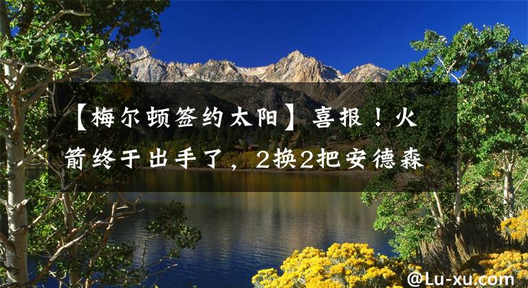【梅尔顿签约太阳】喜报!火箭终于出手了,2换2把安德森送去太阳