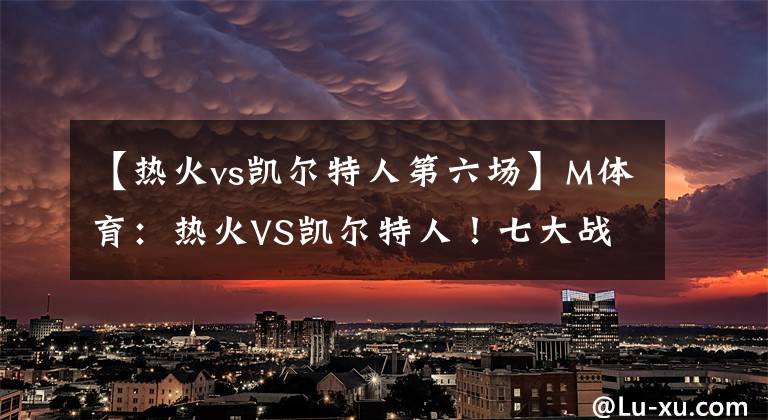 【热火vs凯尔特人第六场】M体育：热火VS凯尔特人！七大战一触即发，热火欲靠主场优势晋级