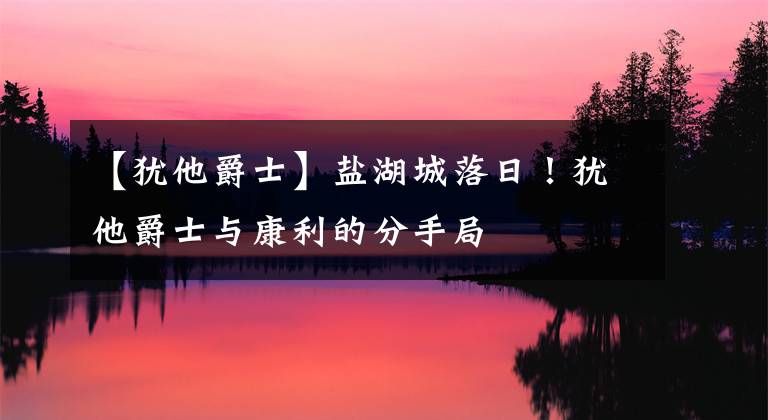 【犹他爵士】盐湖城落日！犹他爵士与康利的分手局