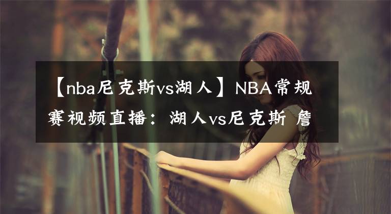 【nba尼克斯vs湖人】NBA常规赛视频直播：湖人vs尼克斯 詹眉继续缺席，谁将延续连胜？