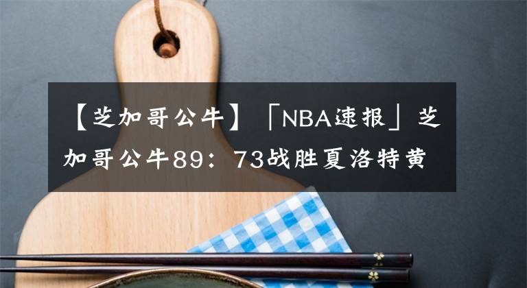 【芝加哥公牛】「NBA速报」芝加哥公牛89:73战胜夏洛特黄蜂