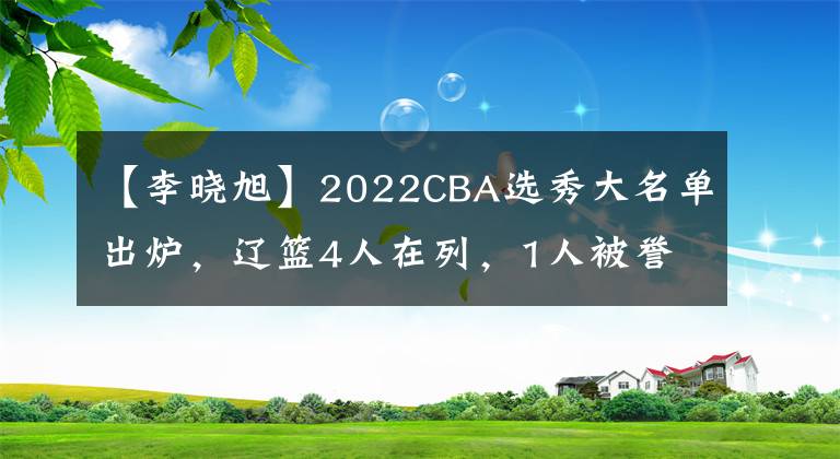 【李晓旭】2022CBA选秀大名单出炉，辽篮4人在列，1人被誉为李晓旭接班人
