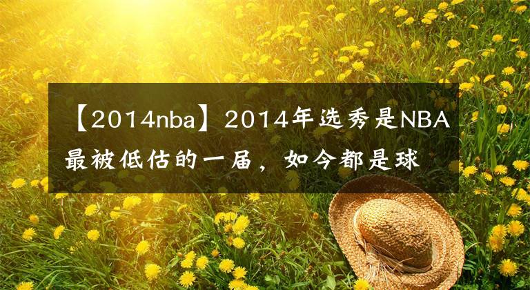 【2014nba】2014年选秀是NBA最被低估的一届,如今都是球队首发球员口碑反转