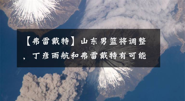 【弗雷戴特】山东男篮将调整，丁彦雨航和弗雷戴特有可能互换东家，实现双赢