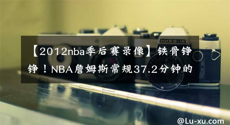 【2012nba季后赛录像】铁骨铮铮!NBA詹姆斯常规37.2分钟的上场时间,是联盟第一
