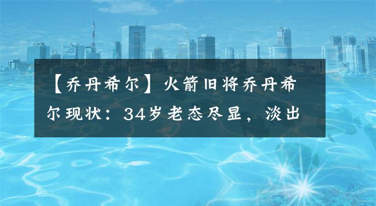 【乔丹希尔】火箭旧将乔丹希尔现状:34岁老态尽显,淡出NBA后挥霍千万美金