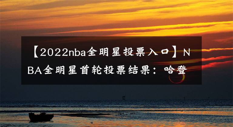 【2022nba全明星投票入口】NBA全明星首轮投票结果：哈登第十詹姆斯第四，西库东杜霸占榜首
