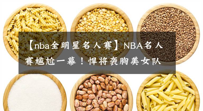 【nba全明星名人赛】NBA名人赛尴尬一幕!悍将袭胸美女队友,这表情绝了,有点像科比
