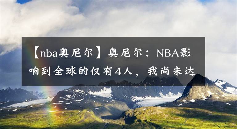 【nba奥尼尔】奥尼尔：NBA影响到全球的仅有4人，我尚未达到标准