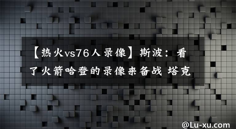 【热火vs76人录像】斯波：看了火箭哈登的录像来备战 塔克对他的了解给球队带来帮助