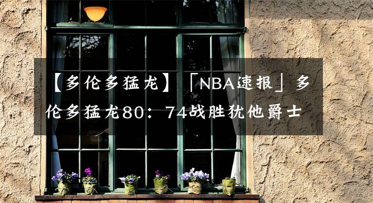 【多伦多猛龙】「NBA速报」多伦多猛龙80:74战胜犹他爵士