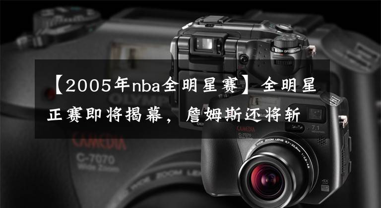 【2005年nba全明星赛】全明星正赛即将揭幕,詹姆斯还将斩获多少记录?