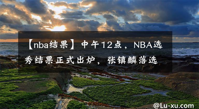 【nba结果】中午12点，NBA选秀结果正式出炉，张镇麟落选却因祸得福