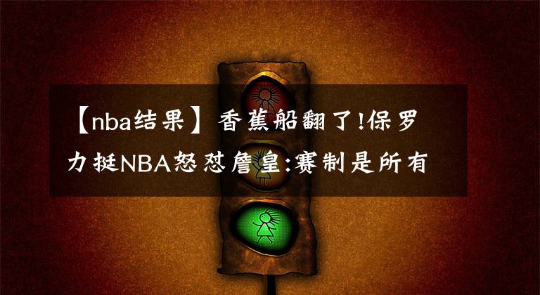 【nba结果】香蕉船翻了!保罗力挺NBA怒怼詹皇:赛制是所有球员共同商议的结果