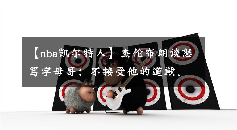 【nba凯尔特人】杰伦布朗谈怒骂字母哥：不接受他的道歉，那个动作会让我赛季报销