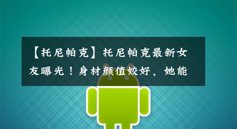 【托尼帕克】托尼帕克最新女友曝光!身材颜值姣好,她能配上我的速度和爆发力
