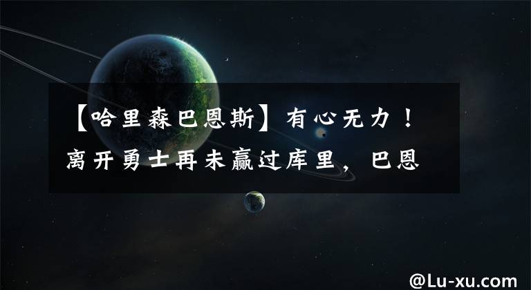 【哈里森巴恩斯】有心无力！离开勇士再未赢过库里，巴恩斯面对库里已经0胜12负