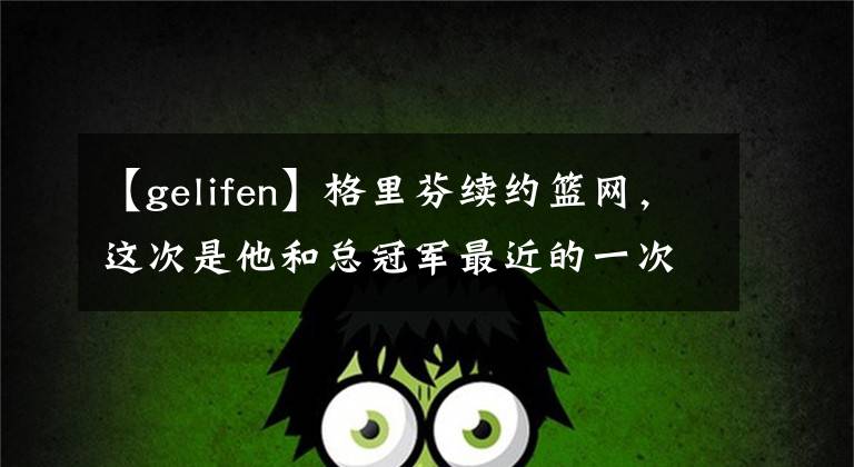 【gelifen】格里芬续约篮网，这次是他和总冠军最近的一次